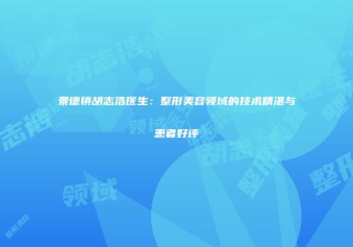 景德镇胡志浩医生：整形美容领域的技术精湛与患者好评