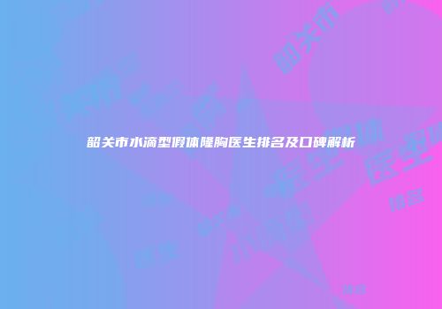 韶关市水滴型假体隆胸医生排名及口碑解析