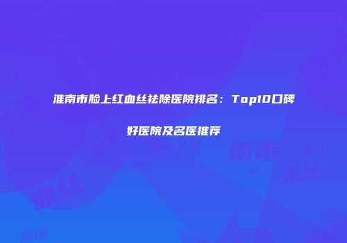 淮南市脸上红血丝祛除医院排名：Top10口碑好医院及名医推荐