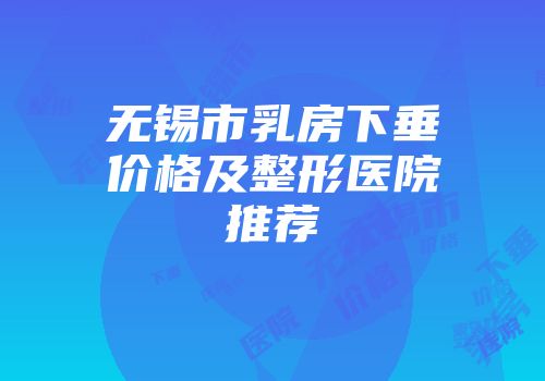 无锡市乳房下垂价格及整形医院推荐