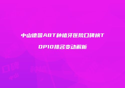 中山德国ABT种植牙医院口碑榜TOP10排名变动解析
