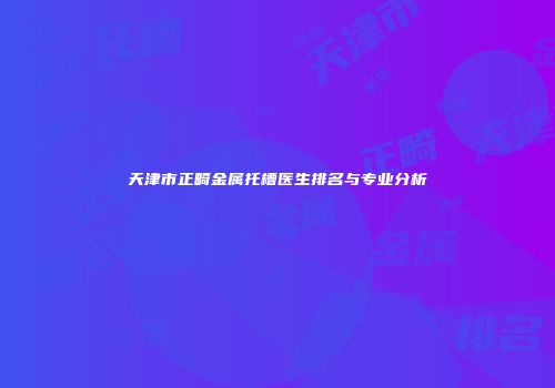 天津市正畸金属托槽医生排名与专业分析