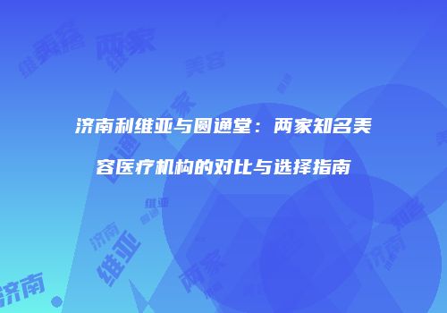 济南利维亚与圆通堂：两家知名美容医疗机构的对比与选择指南