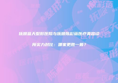抚顺蓝天整形医院与抚顺陈彩蓓医疗美容诊所实力对比：哪家更胜一筹？