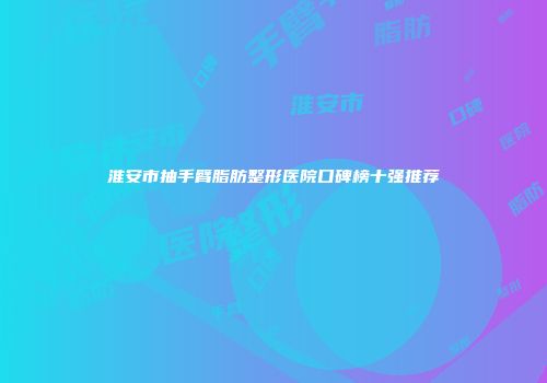 淮安市抽手臂脂肪整形医院口碑榜十强推荐