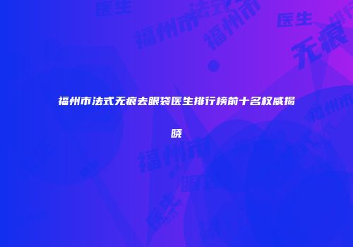 福州市法式无痕去眼袋医生排行榜前十名权威揭晓