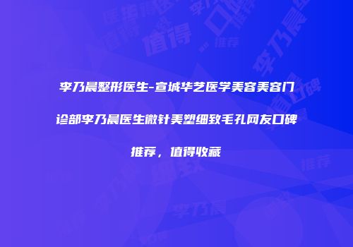李乃晨整形医生-宣城华艺医学美容美容门诊部李乃晨医生微针美塑细致毛孔网友口碑推荐，值得收藏