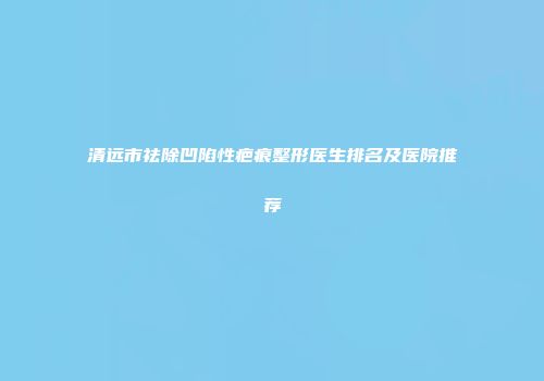 清远市祛除凹陷性疤痕整形医生排名及医院推荐