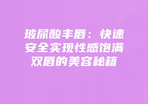 玻尿酸丰唇：快速安全实现性感饱满双唇的美容秘籍