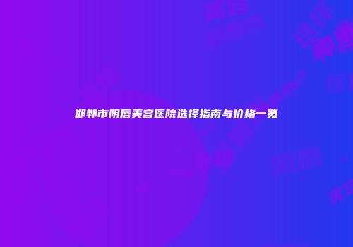 邯郸市阴唇美容医院选择指南与价格一览