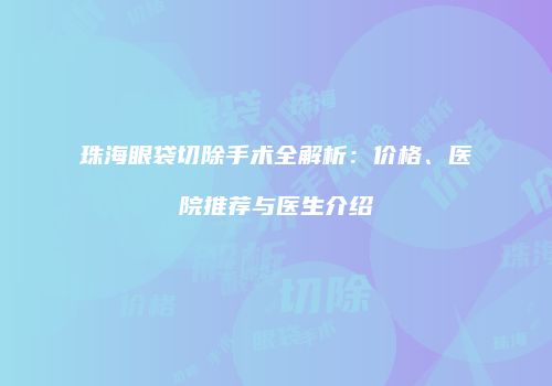 珠海眼袋切除手术全解析：价格、医院推荐与医生介绍