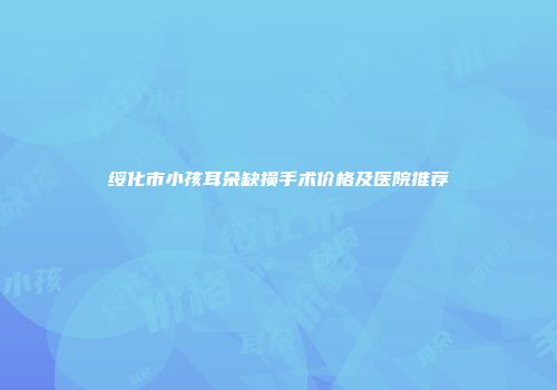 绥化市小孩耳朵缺损手术价格及医院推荐