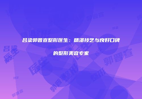 吕梁郭晋宣整形医生：精湛技艺与良好口碑的整形美容专家