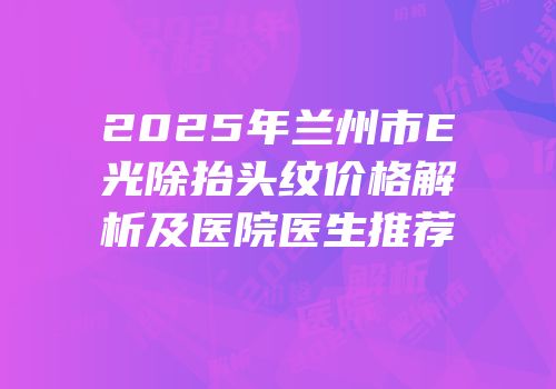 2025年兰州市E光除抬头纹价格解析及医院医生推荐