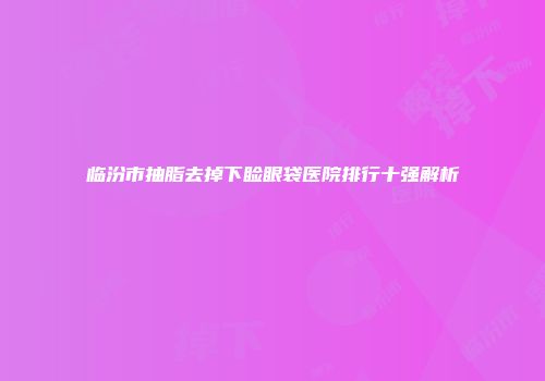 临汾市抽脂去掉下睑眼袋医院排行十强解析