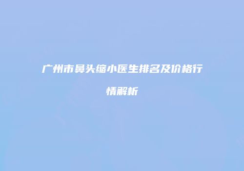 广州市鼻头缩小医生排名及价格行情解析