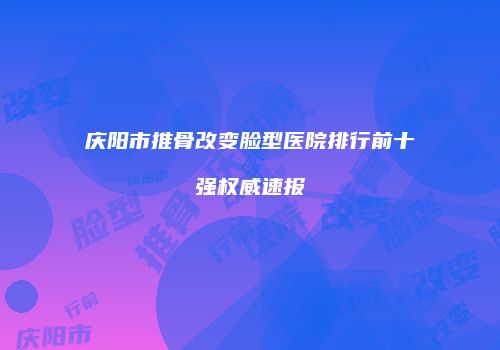 庆阳市推骨改变脸型医院排行前十强权威速报