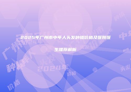 2025年广州市中年人头发种植价格及医院医生推荐解析