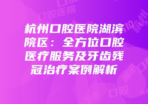 杭州口腔医院湖滨院区：全方位口腔医疗服务及牙齿残冠治疗案例解析