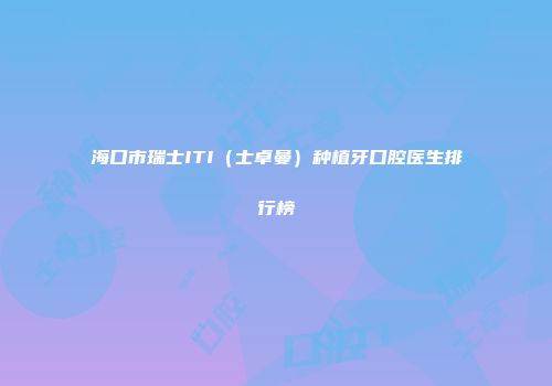海口市瑞士ITI（士卓曼）种植牙口腔医生排行榜