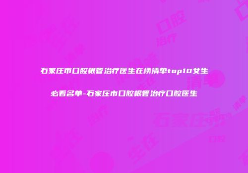 石家庄市口腔根管治疗医生在榜清单top10女生必看名单-石家庄市口腔根管治疗口腔医生