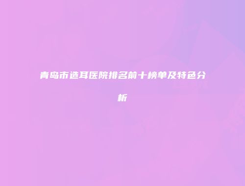 青岛市造耳医院排名前十榜单及特色分析