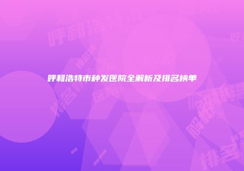 呼和浩特市种发医院全解析及排名榜单