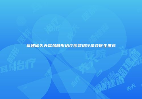 福建省先天耳朵畸形治疗医院排行榜及医生推荐