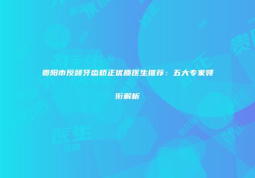 贵阳市反颌牙齿矫正优质医生推荐：五大专家领衔解析