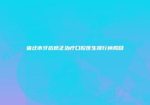 宿迁市牙齿矫正治疗口腔医生排行榜揭晓