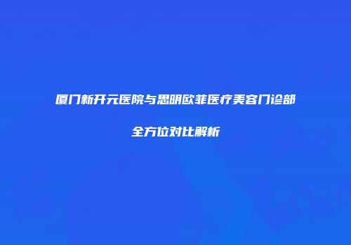 厦门新开元医院与思明欧菲医疗美容门诊部全方位对比解析