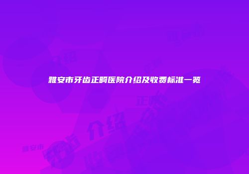 雅安市牙齿正畸医院介绍及收费标准一览