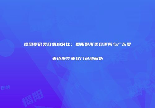 揭阳整形美容机构对比：揭阳整形美容医院与广东爱美诗医疗美容门诊部解析