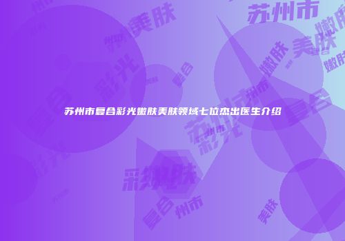苏州市复合彩光嫩肤美肤领域七位杰出医生介绍