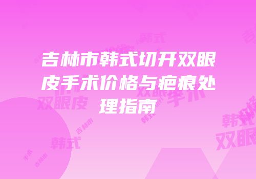 吉林市韩式切开双眼皮手术价格与疤痕处理指南