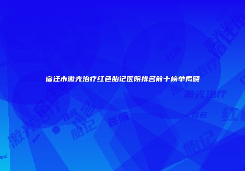 宿迁市激光治疗红色胎记医院排名前十榜单揭晓