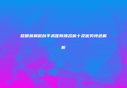 昆明鼻翼微创手术医院排名前十及优势特色解析