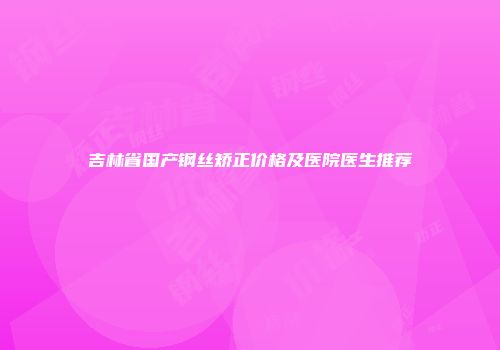 吉林省国产钢丝矫正价格及医院医生推荐