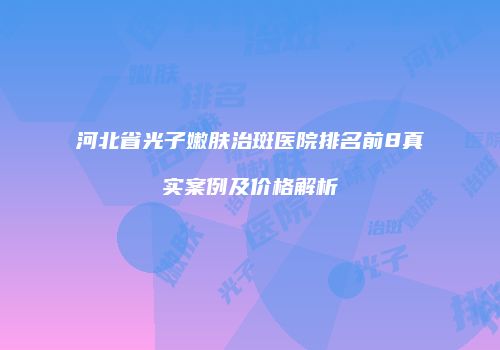 河北省光子嫩肤治斑医院排名前8真实案例及价格解析