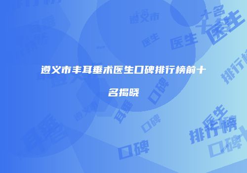 遵义市丰耳垂术医生口碑排行榜前十名揭晓