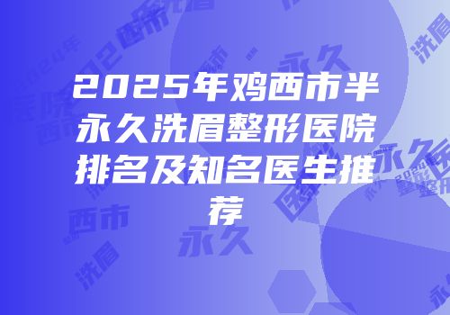 2025年鸡西市半永久洗眉整形医院排名及知名医生推荐