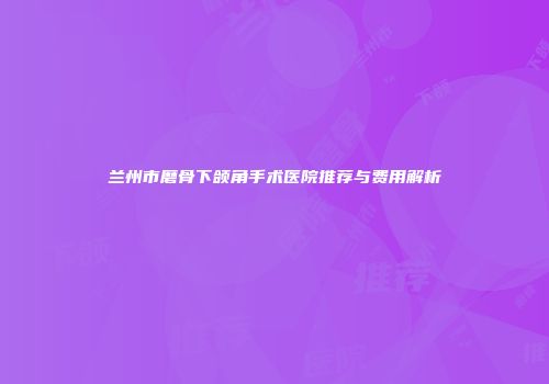 兰州市磨骨下颌角手术医院推荐与费用解析