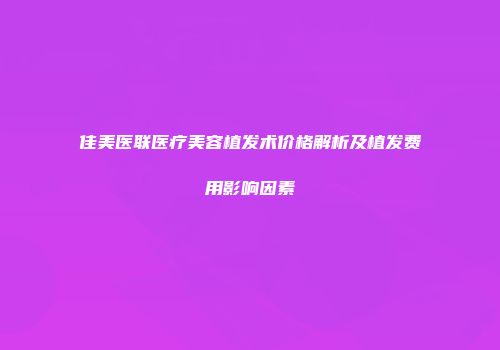佳美医联医疗美容植发术价格解析及植发费用影响因素