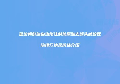 延边朝鲜族自治州注射玻尿酸去额头皱纹医院排行榜及价格介绍