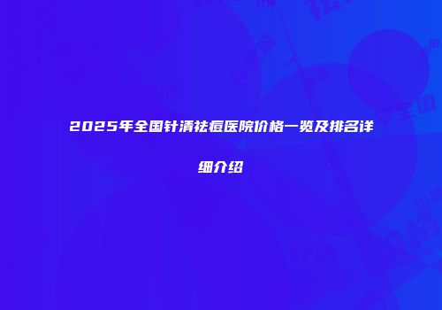 2025年全国针清祛痘医院价格一览及排名详细介绍