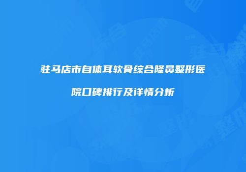 驻马店市自体耳软骨综合隆鼻整形医院口碑排行及详情分析