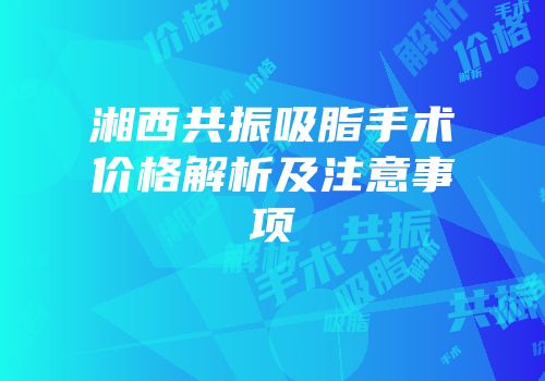 湘西共振吸脂手术价格解析及注意事项