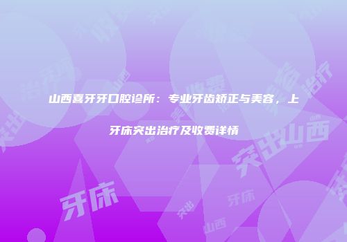 山西喜牙牙口腔诊所：专业牙齿矫正与美容，上牙床突出治疗及收费详情