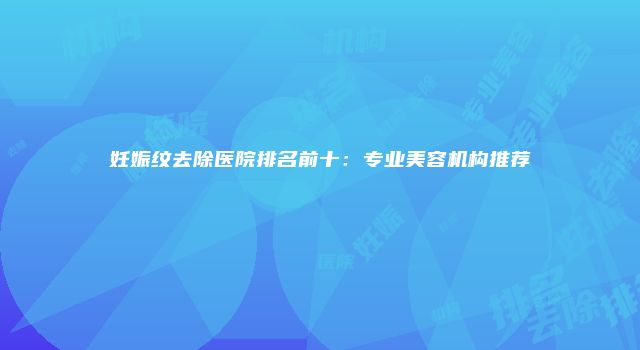 妊娠纹去除医院排名前十：专业美容机构推荐