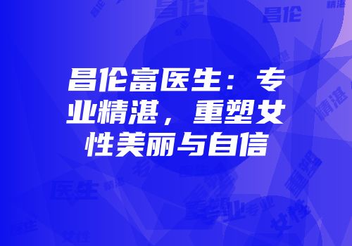 昌伦富医生：专业精湛，重塑女性美丽与自信